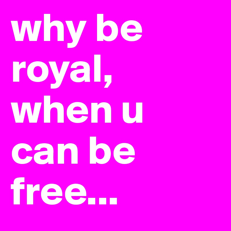 why be royal, when u can be free...