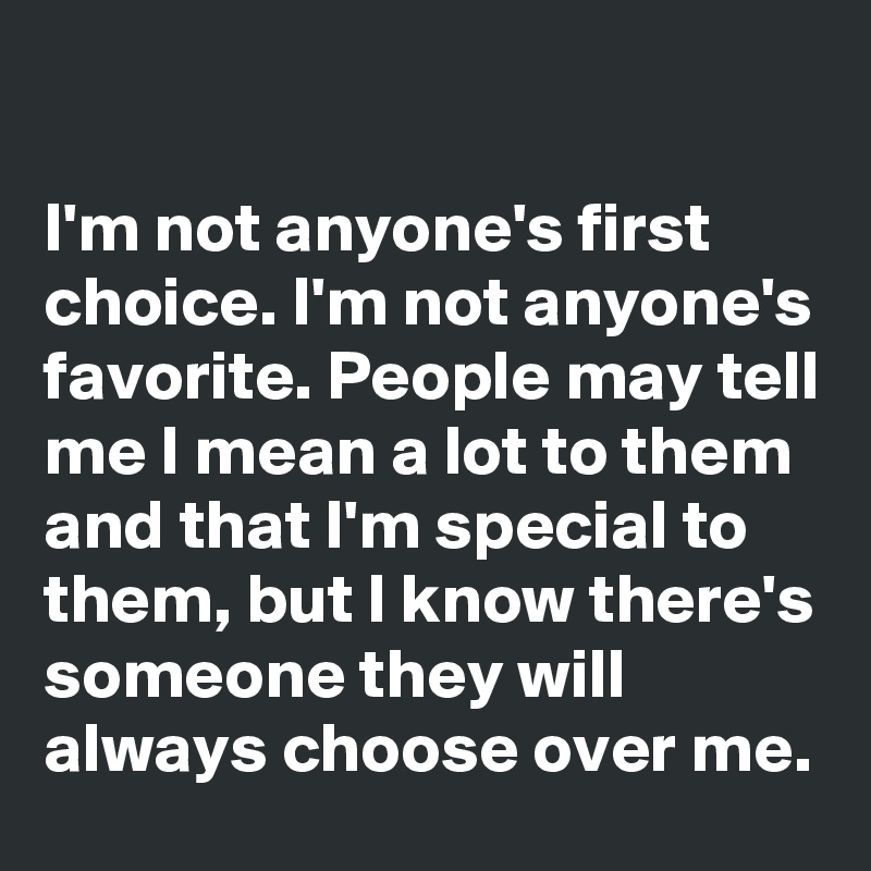 

I'm not anyone's first choice. I'm not anyone's favorite. People may tell me I mean a lot to them and that I'm special to them, but I know there's someone they will always choose over me.