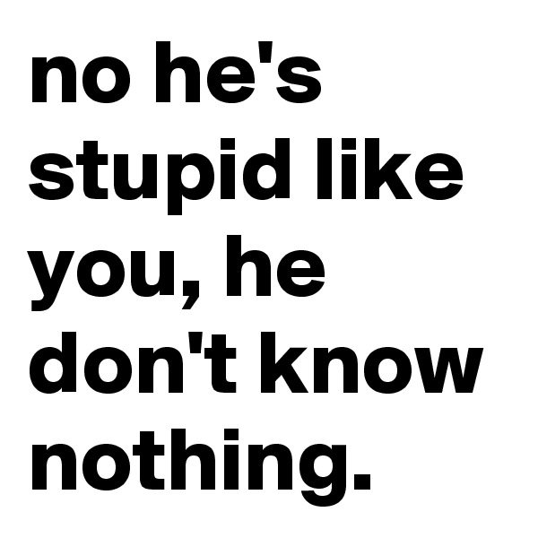 no he's stupid like you, he don't know nothing. 