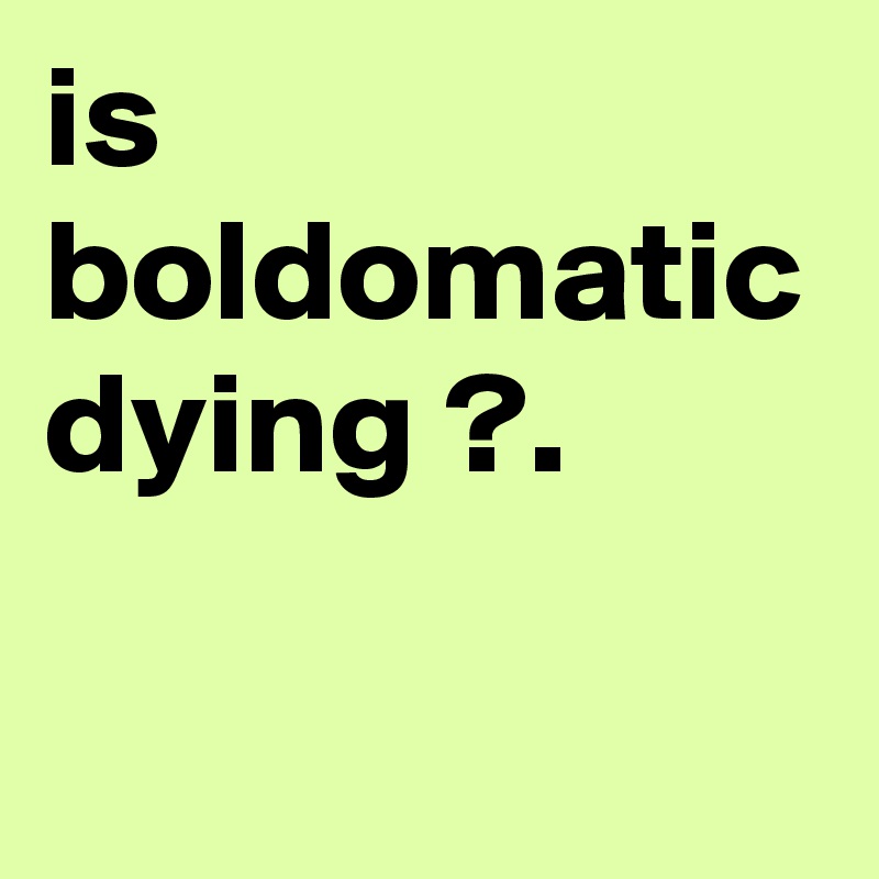 is boldomatic dying ?.