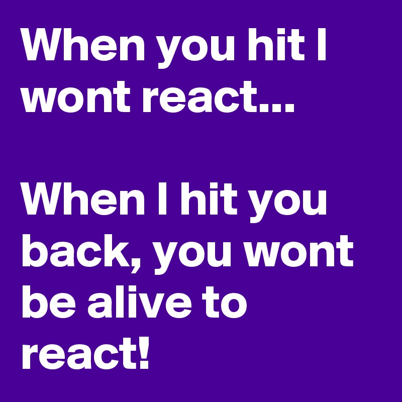 When you hit I wont react...

When I hit you back, you wont be alive to react!