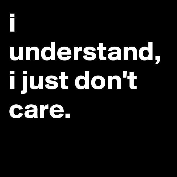 i understand, i just don't care.