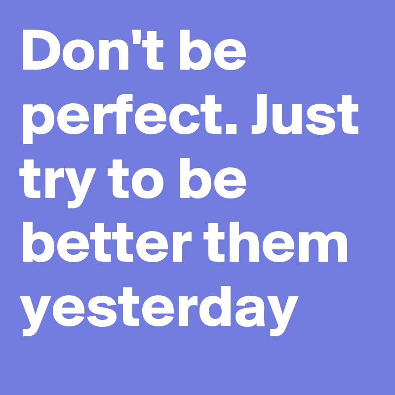 Don't be perfect. Just try to be better them yesterday