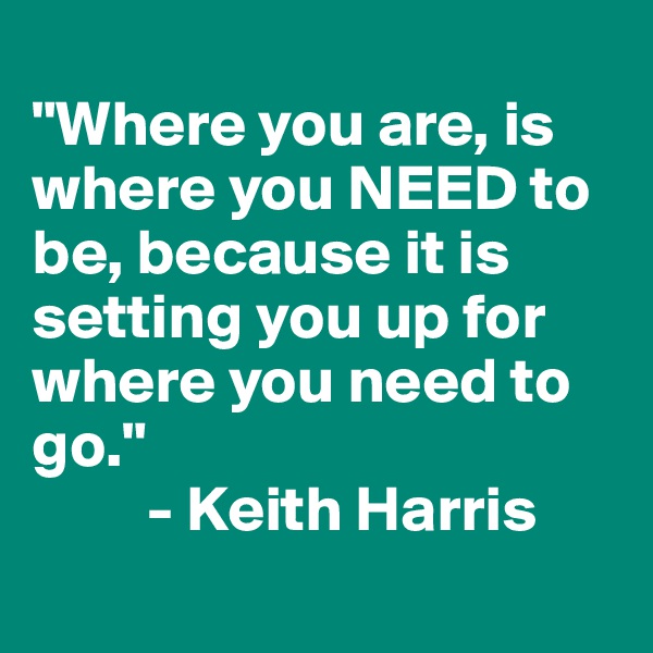 
"Where you are, is where you NEED to be, because it is setting you up for where you need to go." 
         - Keith Harris
