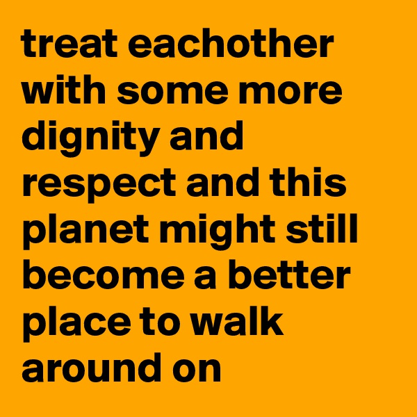 treat eachother with some more dignity and respect and this planet might still become a better place to walk around on