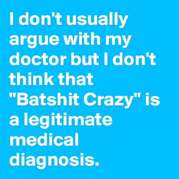 I don't usually argue with my doctor but I don't think that "Batshit Crazy" is a legitimate medical diagnosis.