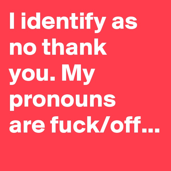 I identify as no thank you. My pronouns are fuck/off...