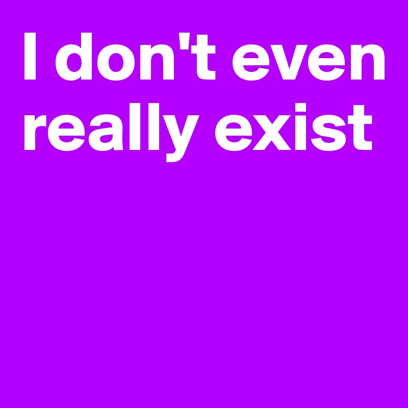 I don't even really exist


 