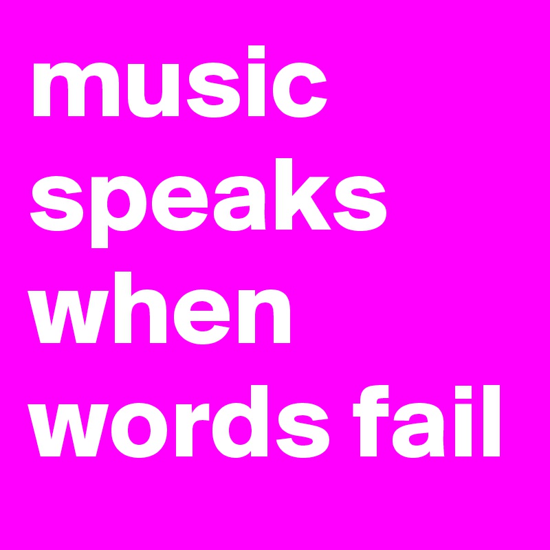 music speaks 
when words fail 