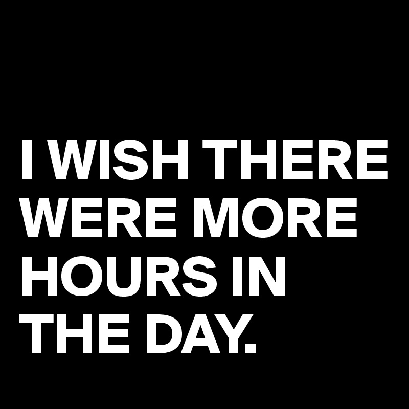 

I WISH THERE WERE MORE HOURS IN THE DAY.