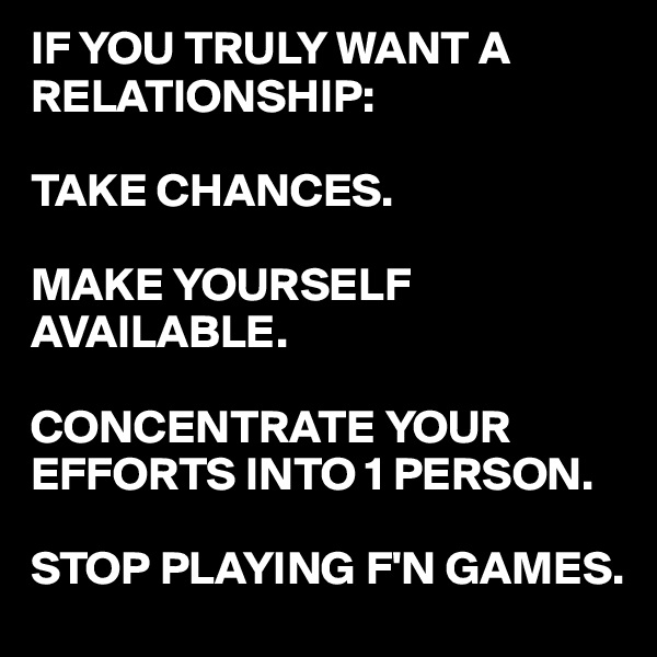 IF YOU TRULY WANT A RELATIONSHIP:

TAKE CHANCES.

MAKE YOURSELF AVAILABLE.

CONCENTRATE YOUR EFFORTS INTO 1 PERSON.

STOP PLAYING F'N GAMES.
