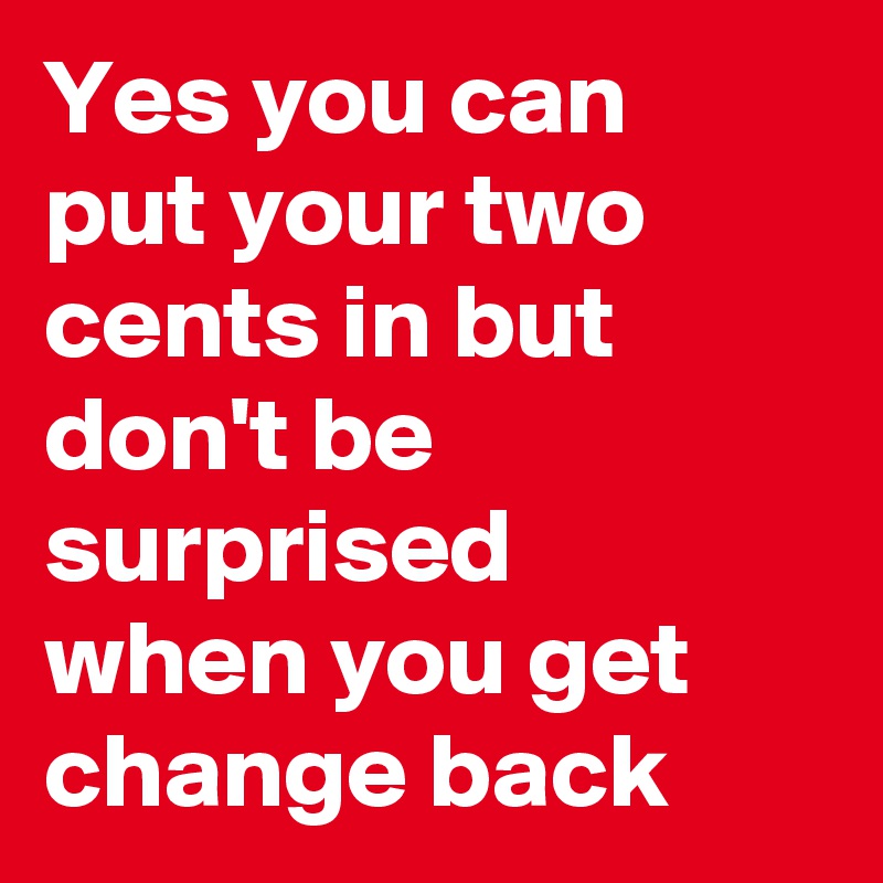 Yes you can put your two cents in but don't be surprised when you get ...