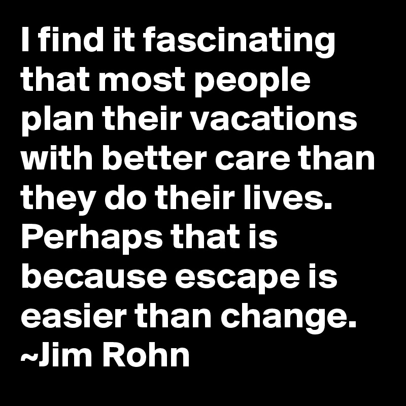 I find it fascinating that most people plan their vacations with better care than they do their lives.  Perhaps that is because escape is easier than change.
~Jim Rohn