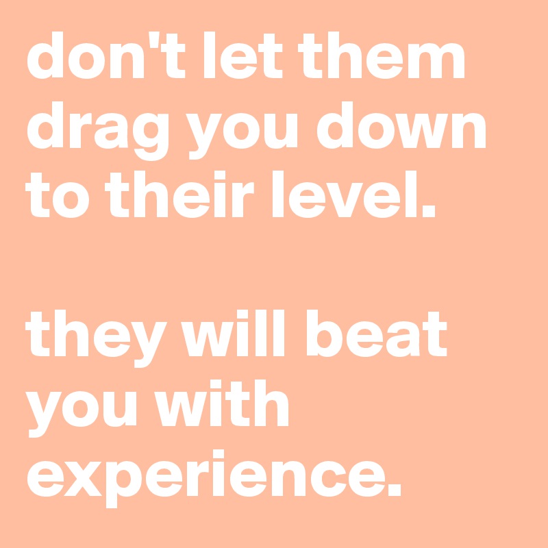 don't let them drag you down to their level.

they will beat you with experience.