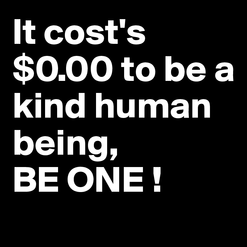 It cost's $0.00 to be a kind human being, 
BE ONE !