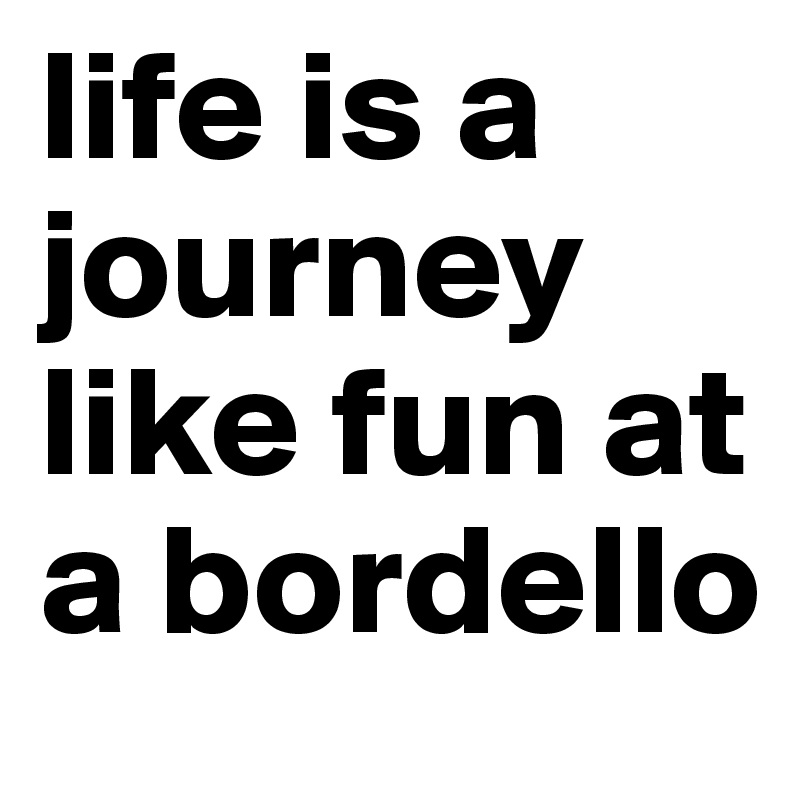 life is a journey like fun at a bordello