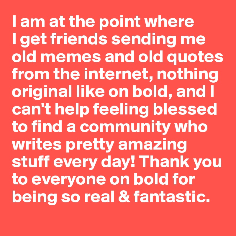 I am at the point where 
I get friends sending me old memes and old quotes from the internet, nothing original like on bold, and I can't help feeling blessed to find a community who writes pretty amazing stuff every day! Thank you to everyone on bold for being so real & fantastic.