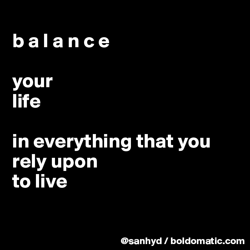 
b a l a n c e

your 
life

in everything that you rely upon 
to live

