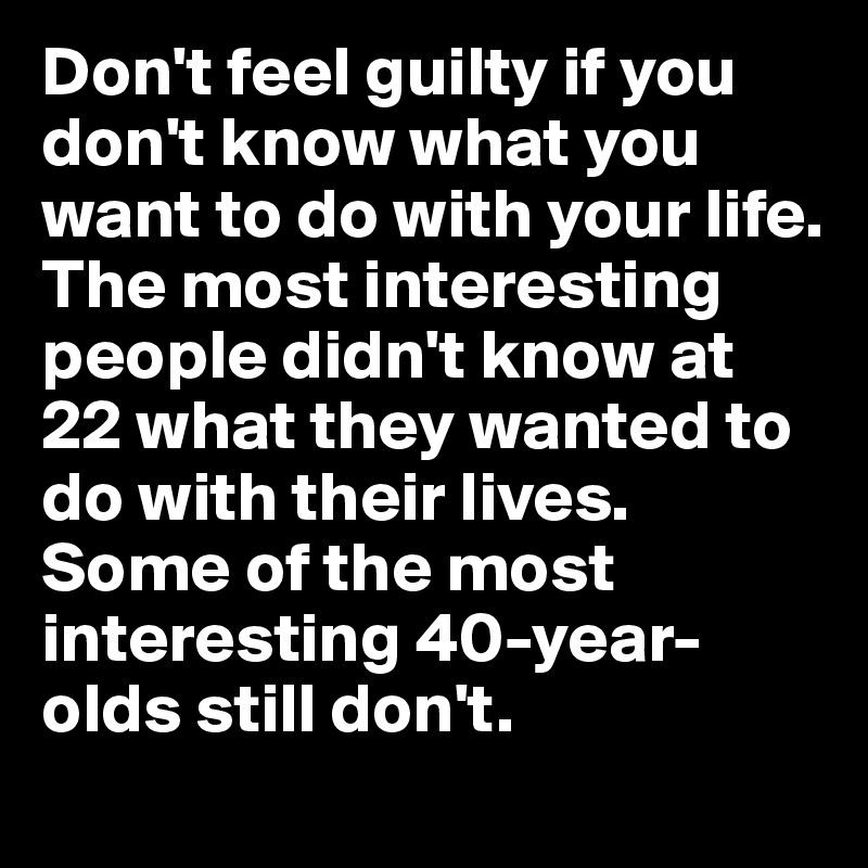Don't feel guilty if you don't know what you want to do with your life.
The most interesting people didn't know at 22 what they wanted to do with their lives. Some of the most interesting 40-year-olds still don't.