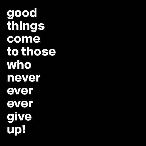 good 
things 
come 
to those 
who 
never 
ever 
ever 
give 
up!