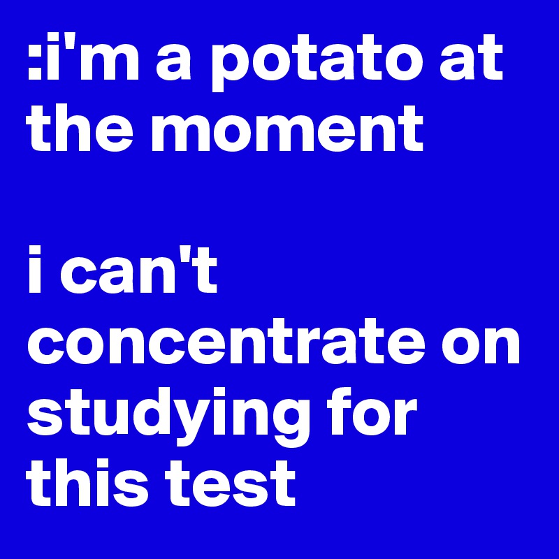 :i'm a potato at the moment 

i can't concentrate on studying for this test