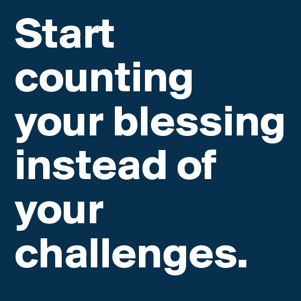 Start counting your blessing instead of your challenges.