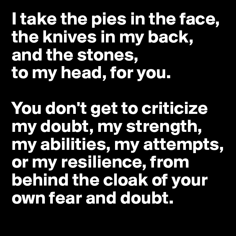 I take the pies in the face, the knives in my back, and the stones, 
to my head, for you. 

You don't get to criticize my doubt, my strength, my abilities, my attempts, or my resilience, from behind the cloak of your own fear and doubt.