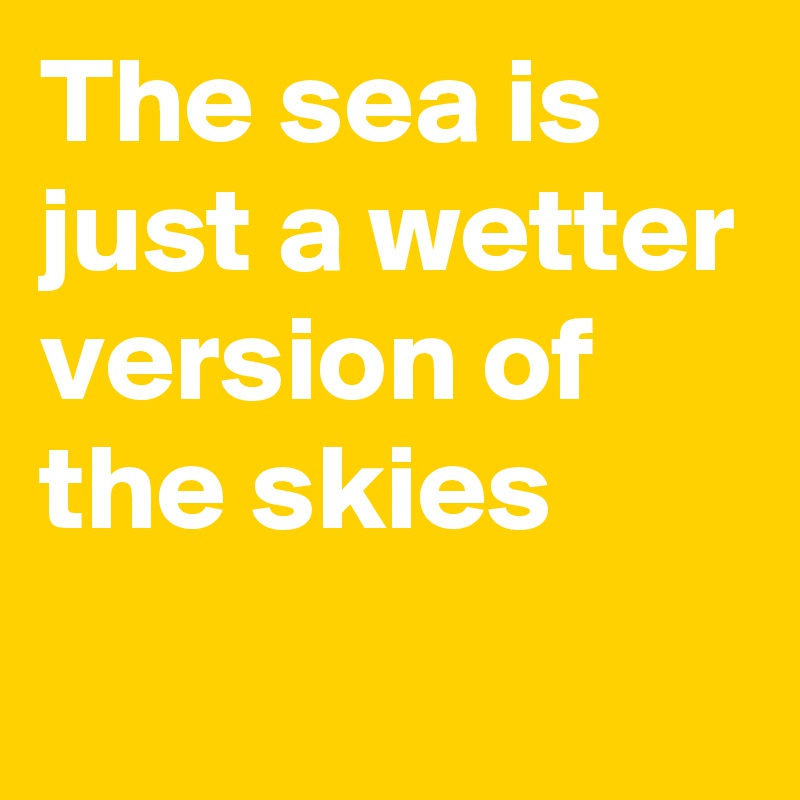 The sea is just a wetter version of the skies
