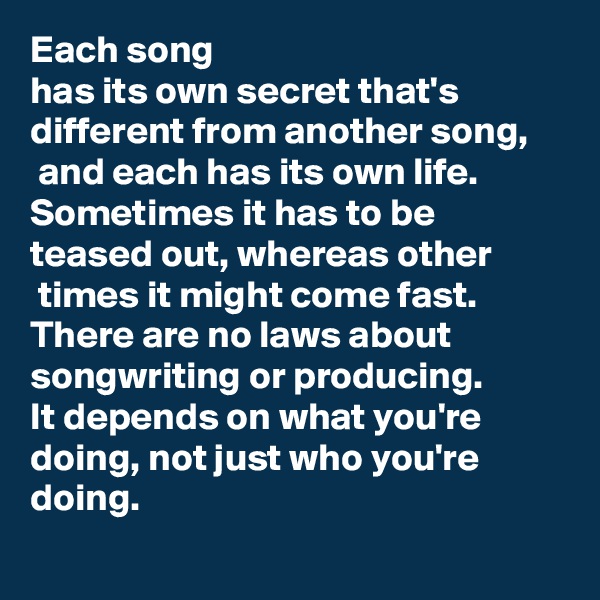 Each song 
has its own secret that's different from another song,
 and each has its own life. Sometimes it has to be teased out, whereas other
 times it might come fast. There are no laws about songwriting or producing. 
It depends on what you're doing, not just who you're doing.
