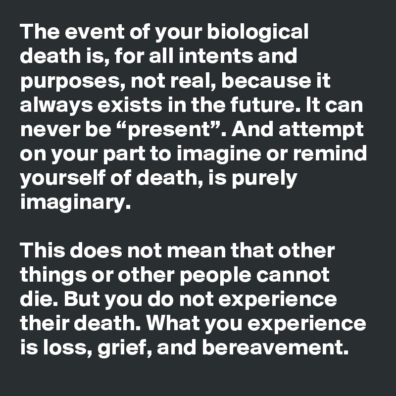 The event of your biological death is, for all intents and purposes, not real, because it always exists in the future. It can never be “present”. And attempt on your part to imagine or remind yourself of death, is purely imaginary.

This does not mean that other things or other people cannot die. But you do not experience their death. What you experience is loss, grief, and bereavement. 