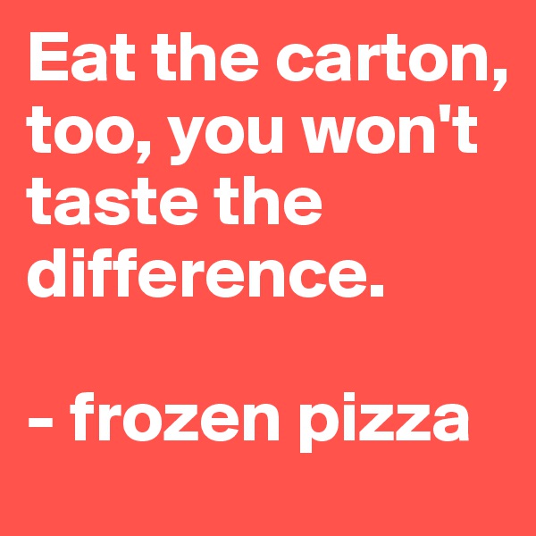 Eat the carton, too, you won't taste the difference. 

- frozen pizza