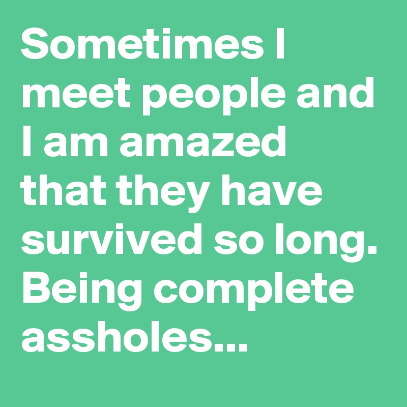 Sometimes I meet people and I am amazed that they have survived so long. Being complete assholes...