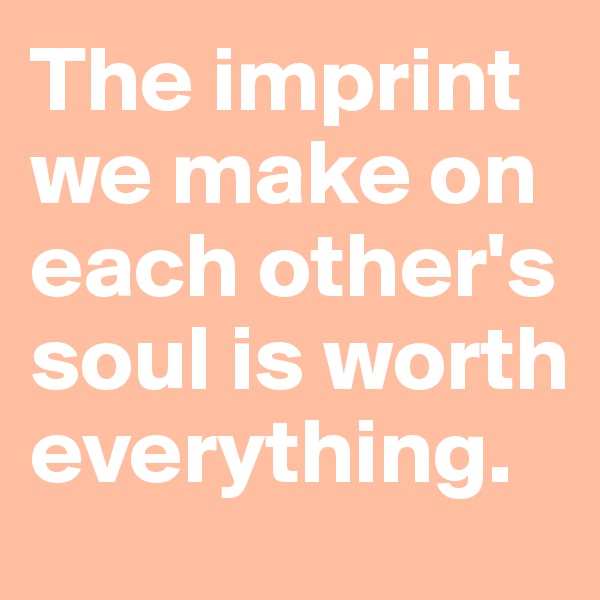 The imprint we make on each other's soul is worth everything.