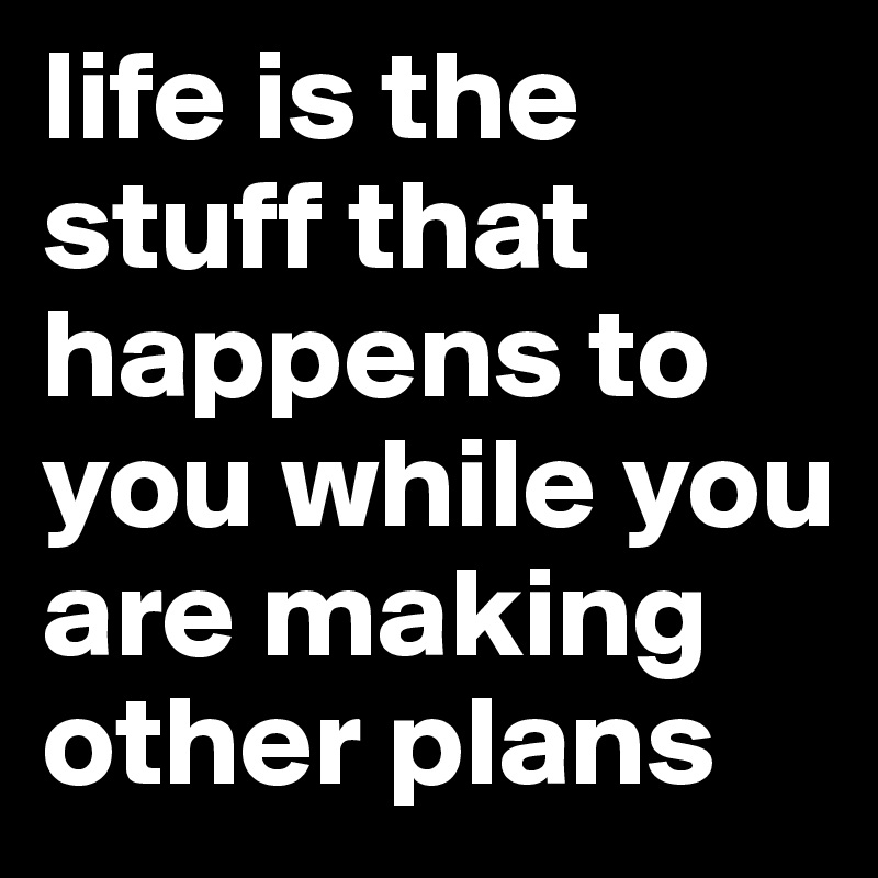 life is the stuff that happens to you while you are making other plans