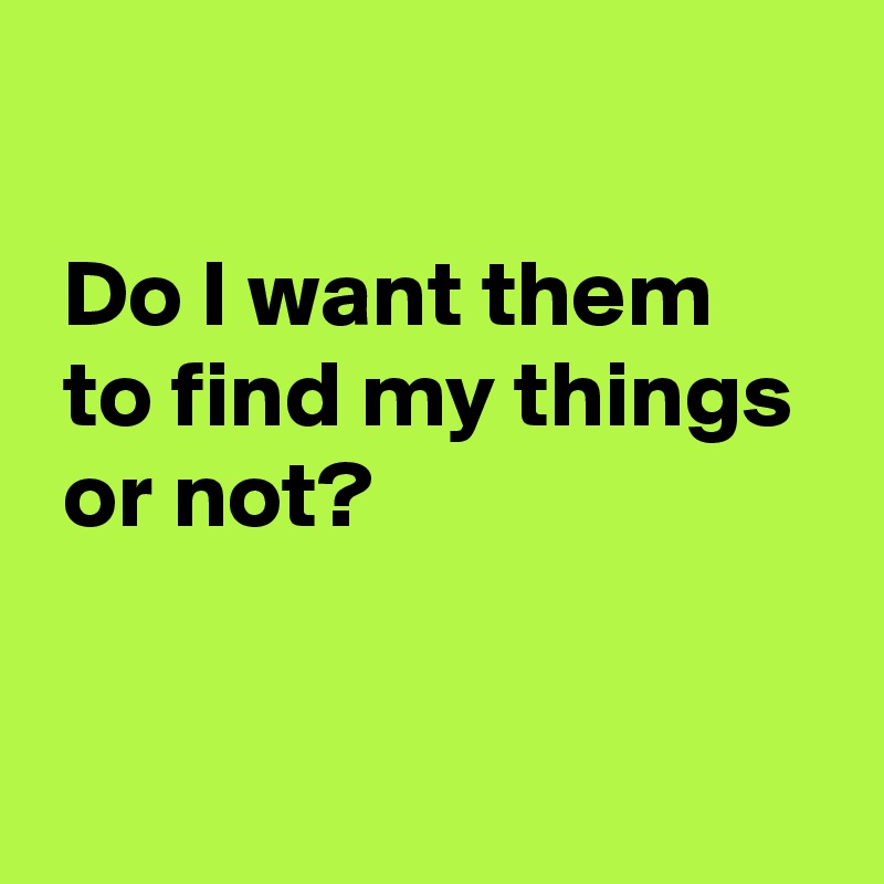 

 Do I want them 
 to find my things 
 or not?

