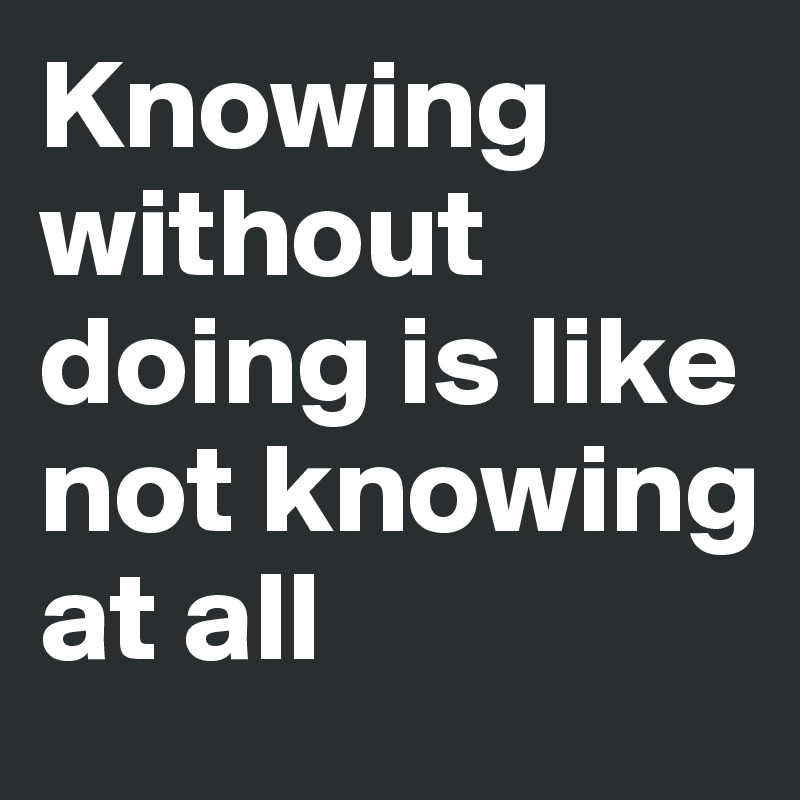 Knowing without doing is like not knowing at all