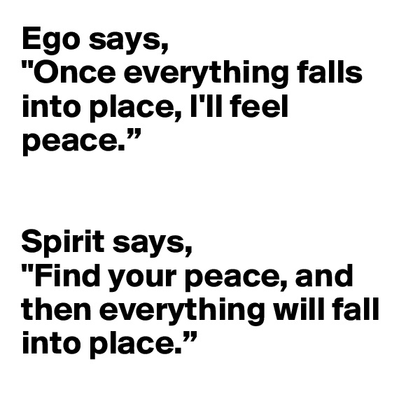 Ego says, 
"Once everything falls into place, I'll feel peace.” 


Spirit says, 
"Find your peace, and then everything will fall into place.”
