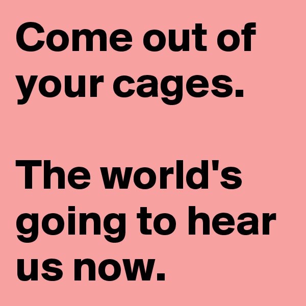 Come out of your cages.

The world's going to hear us now.
