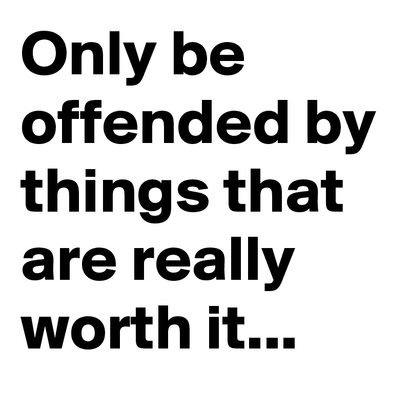 Only be offended by things that are really worth it...