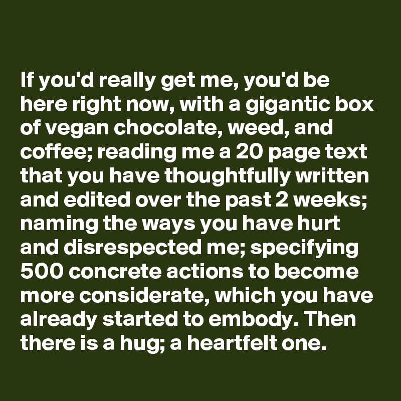 

If you'd really get me, you'd be here right now, with a gigantic box of vegan chocolate, weed, and coffee; reading me a 20 page text that you have thoughtfully written and edited over the past 2 weeks; naming the ways you have hurt and disrespected me; specifying 500 concrete actions to become more considerate, which you have already started to embody. Then there is a hug; a heartfelt one.
