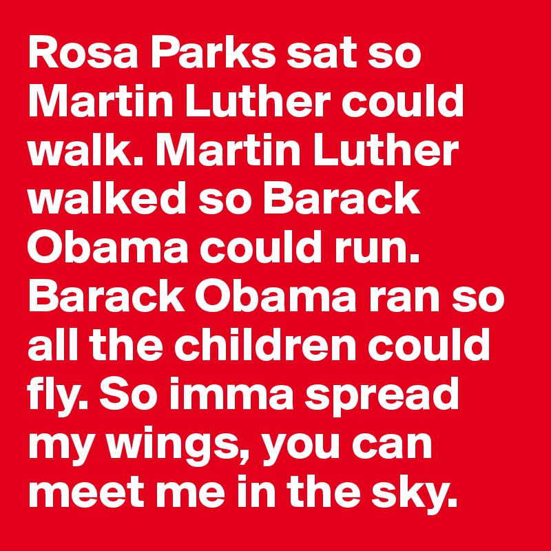 Rosa Parks sat so Martin Luther could walk. Martin Luther walked so Barack Obama could run. Barack Obama ran so all the children could fly. So imma spread my wings, you can meet me in the sky.