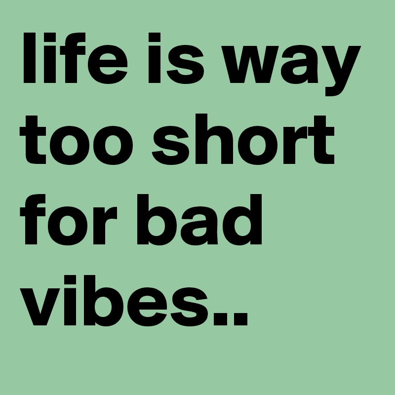 life is way too short for bad vibes..