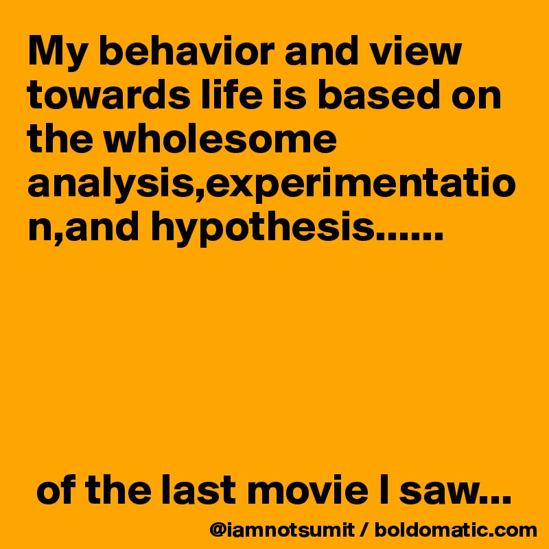 My behavior and view towards life is based on the wholesome analysis,experimentation,and hypothesis......





 of the last movie I saw...