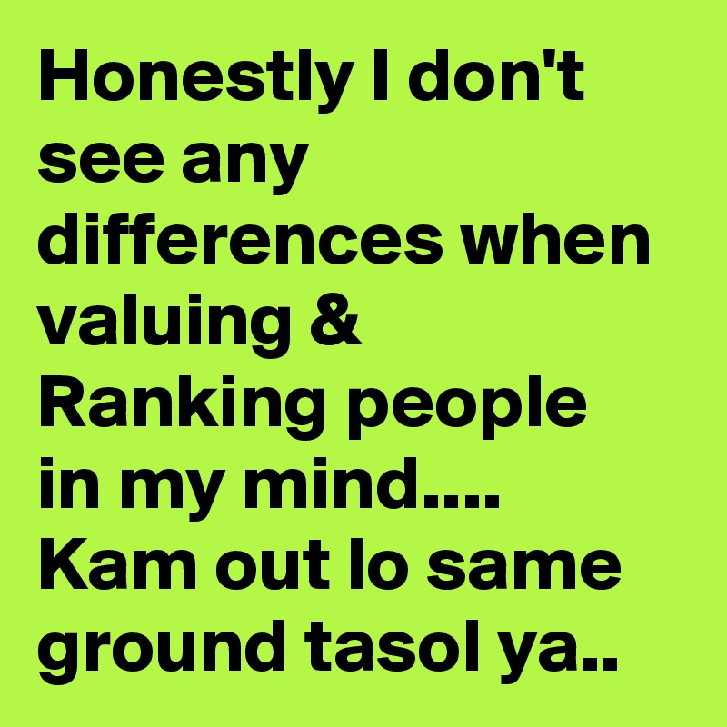 Honestly I don't see any differences when valuing & Ranking people in my mind.... Kam out lo same ground tasol ya.. 