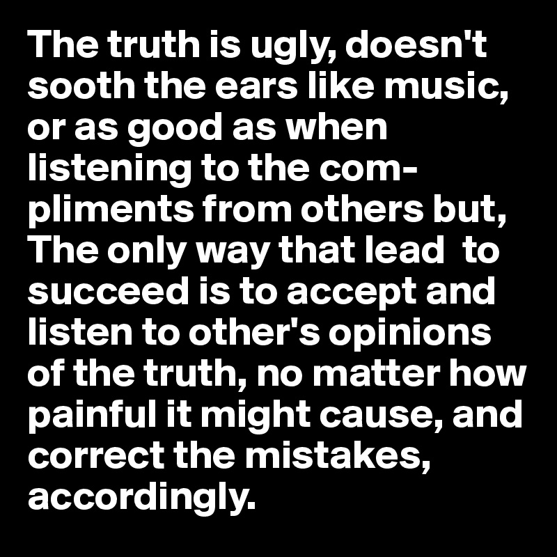 The truth is ugly, doesn't sooth the ears like music, or as good as when listening to the com- pliments from others but, 
The only way that lead  to succeed is to accept and listen to other's opinions of the truth, no matter how painful it might cause, and correct the mistakes, accordingly. 