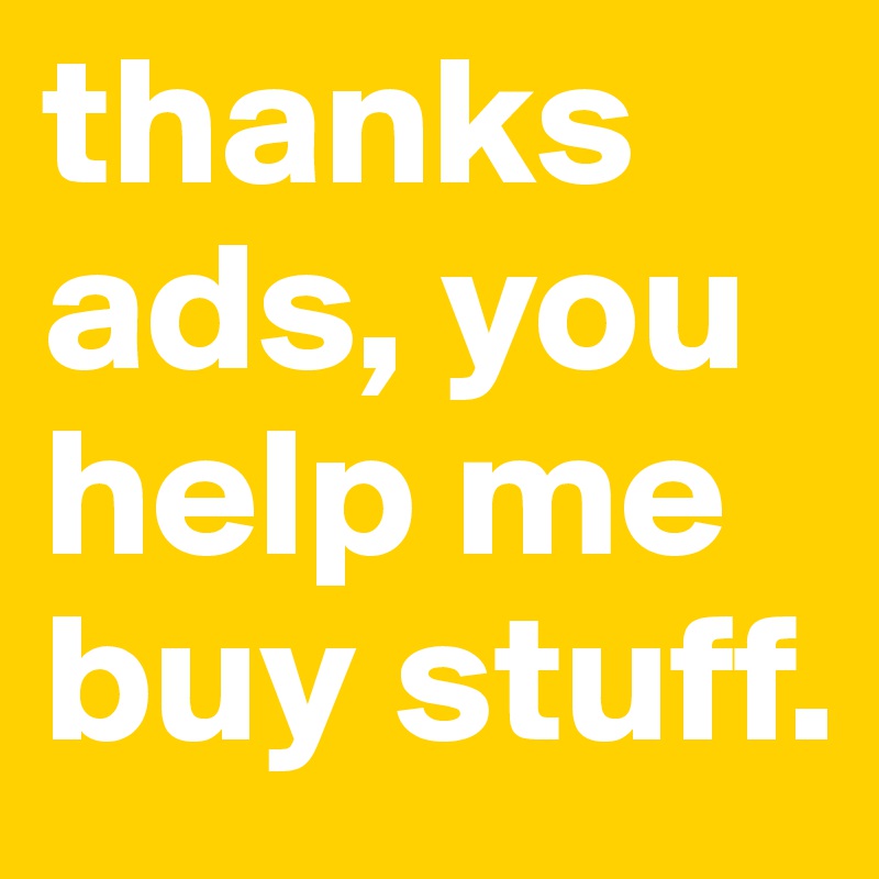 thanks ads, you help me buy stuff.