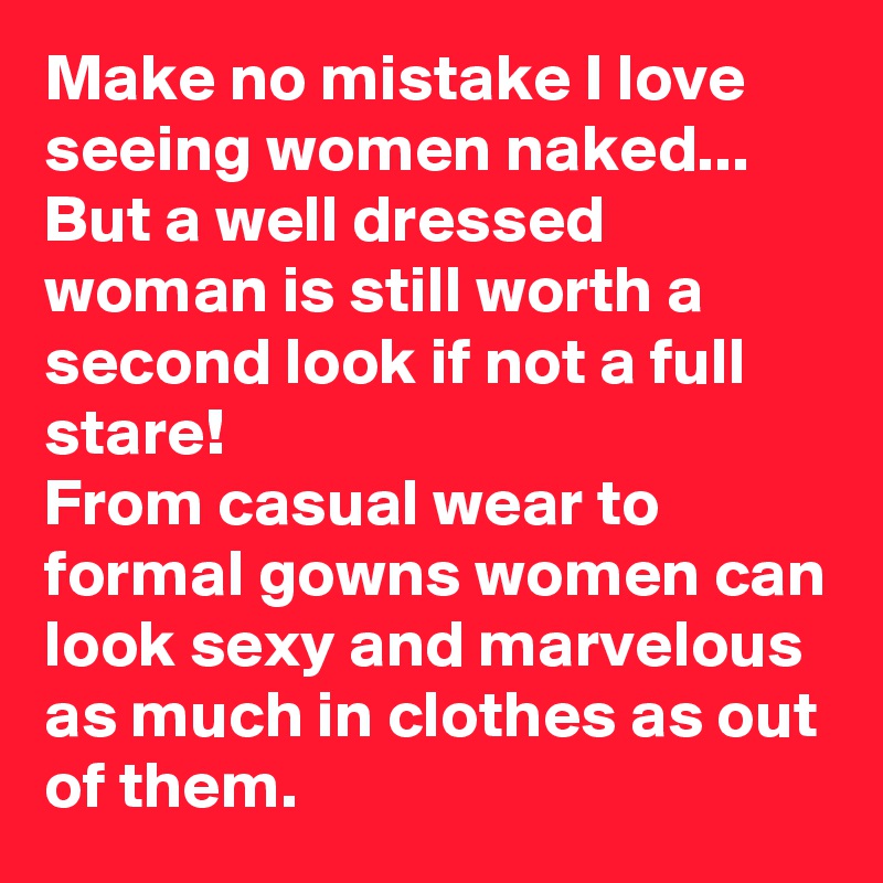 Make no mistake I love seeing women naked...
But a well dressed woman is still worth a second look if not a full stare!
From casual wear to formal gowns women can look sexy and marvelous as much in clothes as out of them.