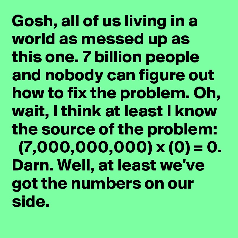 Gosh, all of us living in a world as messed up as this one. 7 billion people and nobody can figure out how to fix the problem. Oh, wait, I think at least I know the source of the problem:    (7,000,000,000) x (0) = 0. Darn. Well, at least we've got the numbers on our side.