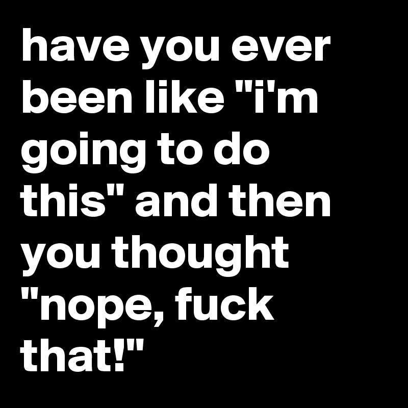 have you ever been like "i'm going to do this" and then you thought "nope, fuck that!"