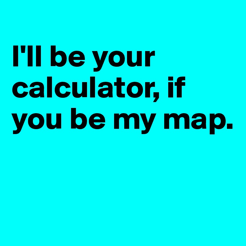 
I'll be your calculator, if you be my map. 

